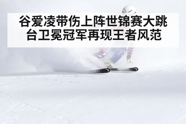 谷爱凌带伤上阵世锦赛大跳台卫冕冠军再现王者风范