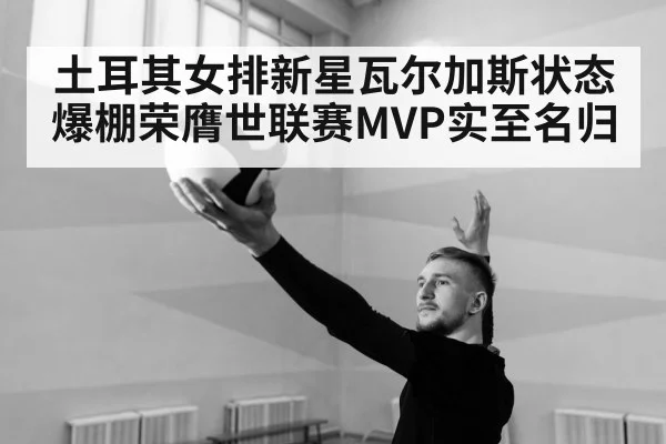 土耳其女排新星瓦尔加斯状态爆棚荣膺世联赛MVP实至名归