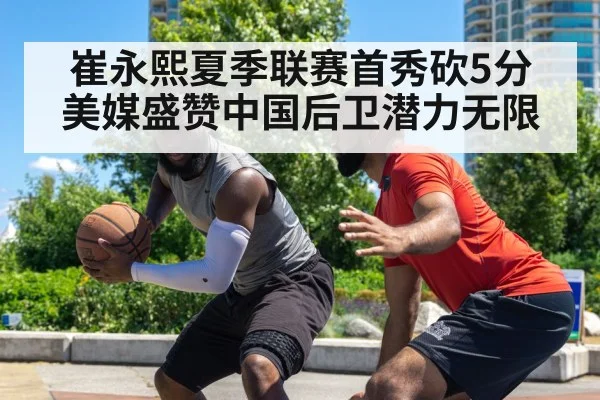 崔永熙夏季联赛首秀砍5分 美媒盛赞中国后卫潜力无限