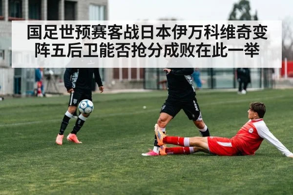 国足世预赛客战日本伊万科维奇变阵五后卫能否抢分成败在此一举